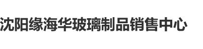 吊艹嫩屄视频沈阳缘海华玻璃制品销售中心